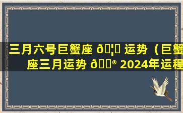 三月六号巨蟹座 🦟 运势（巨蟹座三月运势 💮 2024年运程）